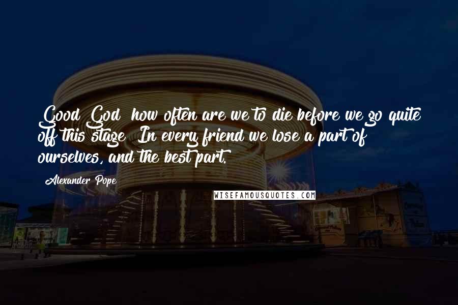 Alexander Pope Quotes: Good God! how often are we to die before we go quite off this stage? In every friend we lose a part of ourselves, and the best part.