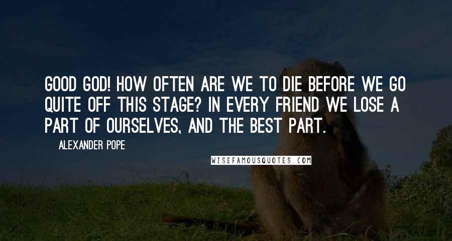 Alexander Pope Quotes: Good God! how often are we to die before we go quite off this stage? In every friend we lose a part of ourselves, and the best part.