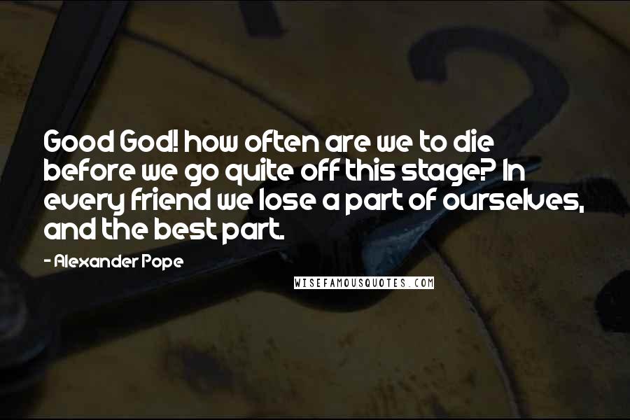 Alexander Pope Quotes: Good God! how often are we to die before we go quite off this stage? In every friend we lose a part of ourselves, and the best part.