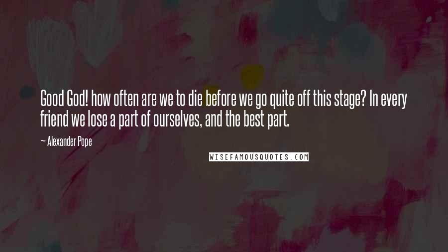 Alexander Pope Quotes: Good God! how often are we to die before we go quite off this stage? In every friend we lose a part of ourselves, and the best part.