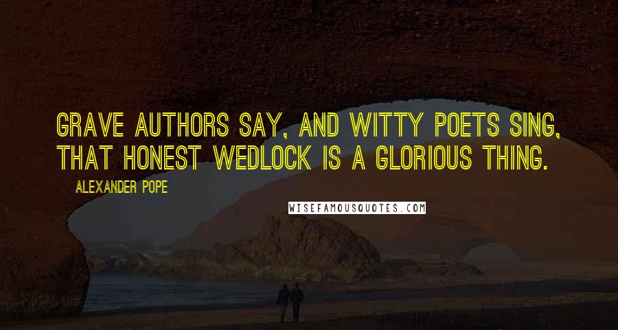Alexander Pope Quotes: Grave authors say, and witty poets sing, That honest wedlock is a glorious thing.
