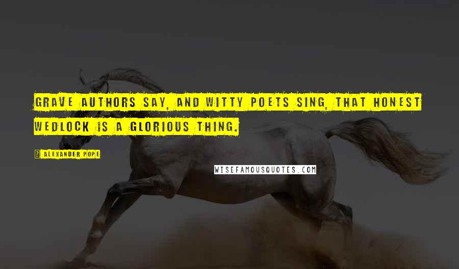 Alexander Pope Quotes: Grave authors say, and witty poets sing, That honest wedlock is a glorious thing.