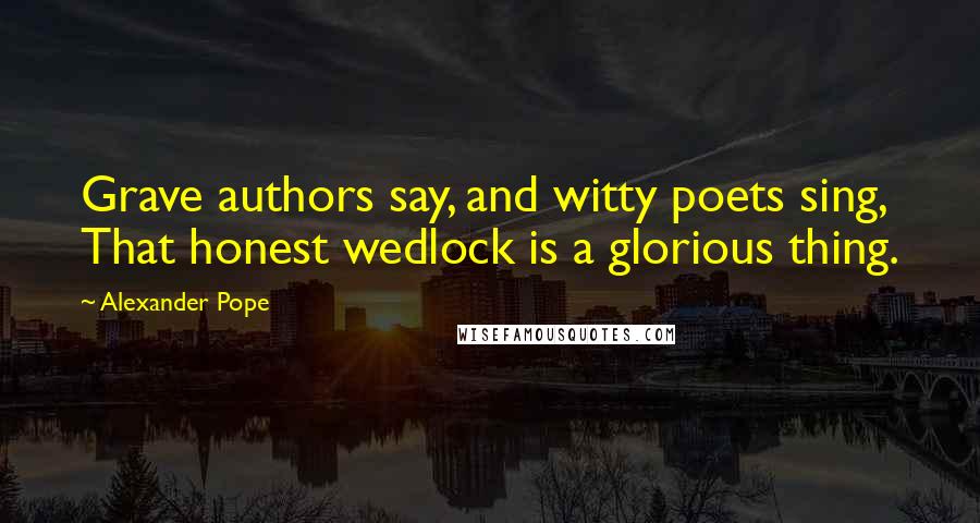 Alexander Pope Quotes: Grave authors say, and witty poets sing, That honest wedlock is a glorious thing.