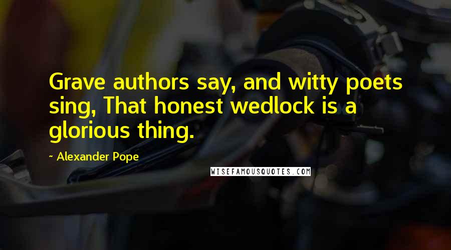 Alexander Pope Quotes: Grave authors say, and witty poets sing, That honest wedlock is a glorious thing.