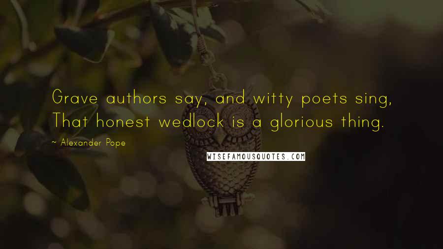 Alexander Pope Quotes: Grave authors say, and witty poets sing, That honest wedlock is a glorious thing.