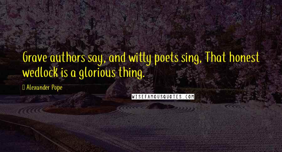 Alexander Pope Quotes: Grave authors say, and witty poets sing, That honest wedlock is a glorious thing.