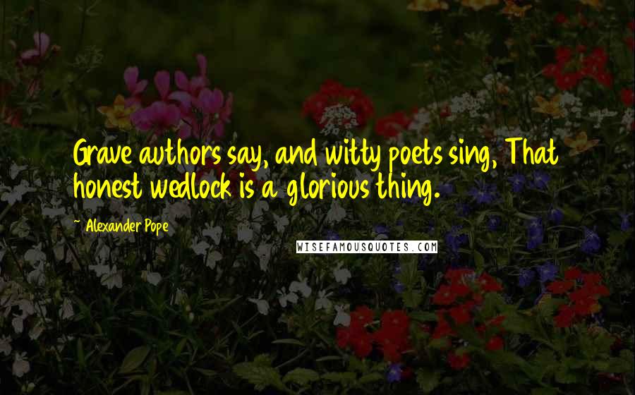 Alexander Pope Quotes: Grave authors say, and witty poets sing, That honest wedlock is a glorious thing.
