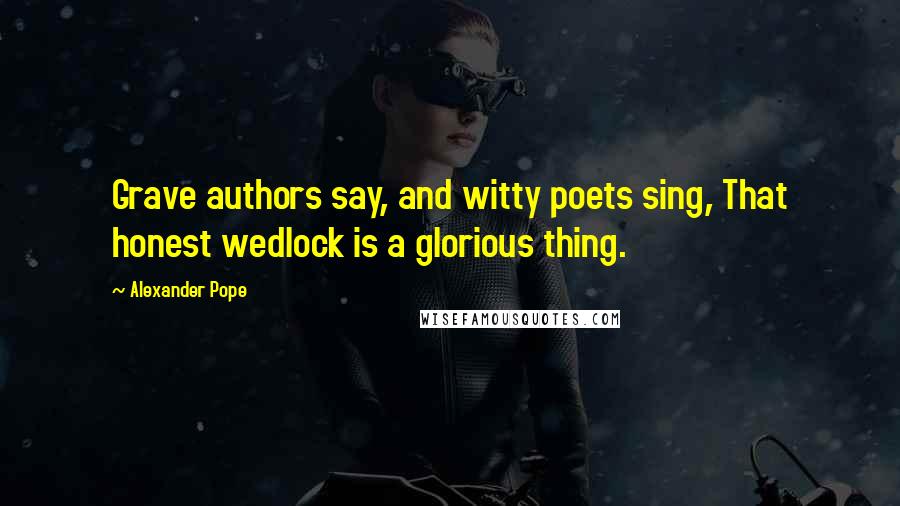 Alexander Pope Quotes: Grave authors say, and witty poets sing, That honest wedlock is a glorious thing.
