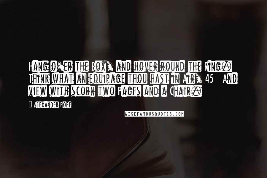Alexander Pope Quotes: Hang o'er the Box, and hover round the Ring.   Think what an equipage thou hast in Air, 45   And view with scorn two Pages and a Chair.