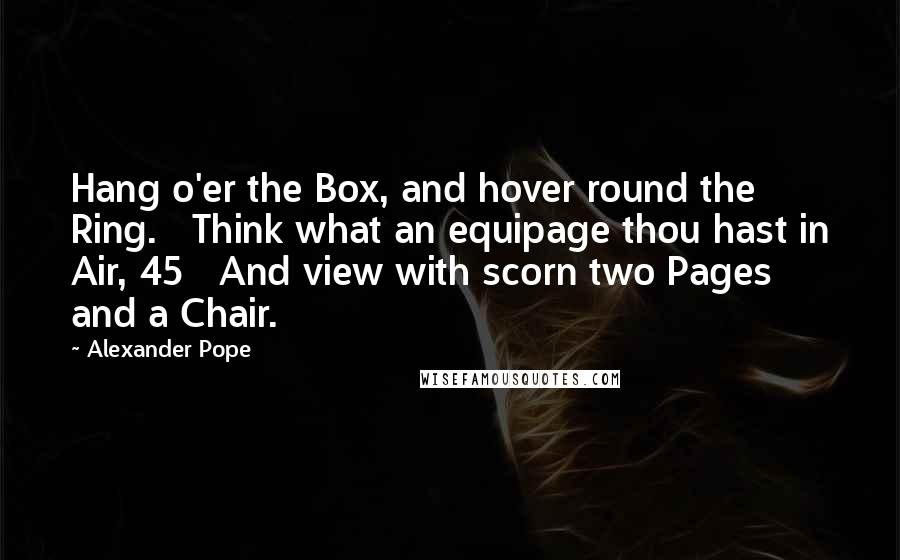 Alexander Pope Quotes: Hang o'er the Box, and hover round the Ring.   Think what an equipage thou hast in Air, 45   And view with scorn two Pages and a Chair.