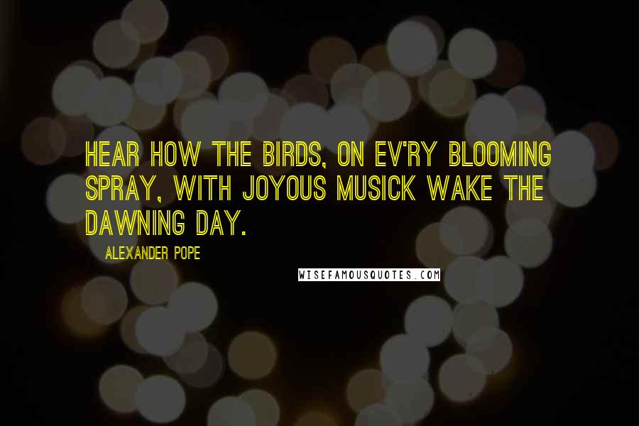 Alexander Pope Quotes: Hear how the birds, on ev'ry blooming spray, With joyous musick wake the dawning day.