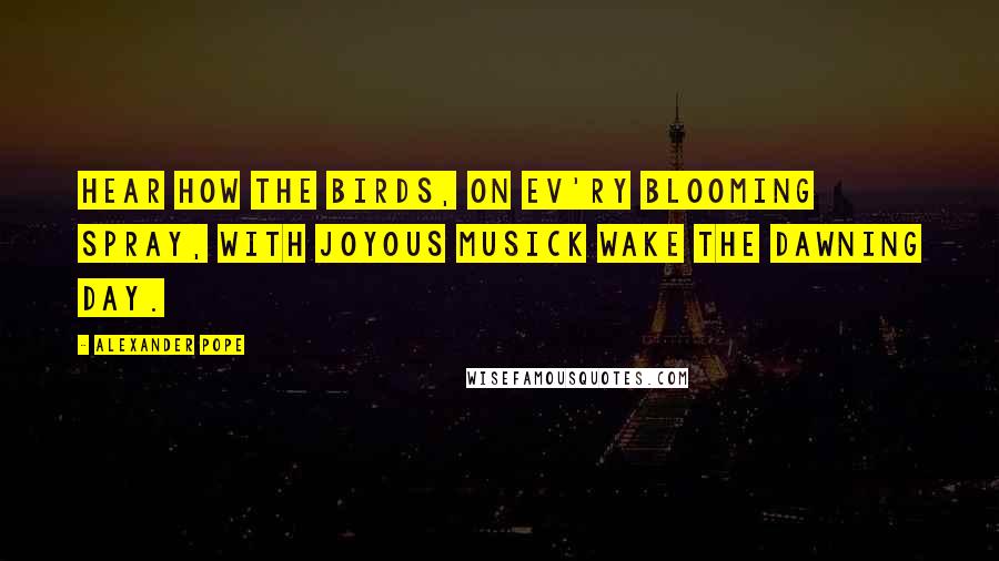 Alexander Pope Quotes: Hear how the birds, on ev'ry blooming spray, With joyous musick wake the dawning day.