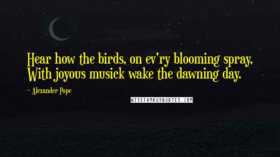 Alexander Pope Quotes: Hear how the birds, on ev'ry blooming spray, With joyous musick wake the dawning day.