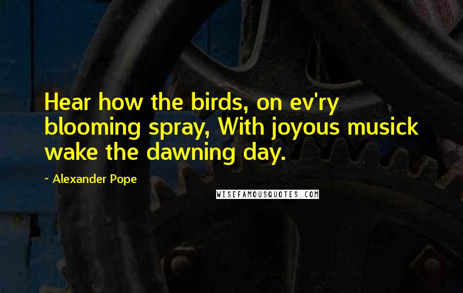 Alexander Pope Quotes: Hear how the birds, on ev'ry blooming spray, With joyous musick wake the dawning day.