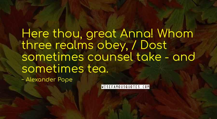 Alexander Pope Quotes: Here thou, great Anna! Whom three realms obey, / Dost sometimes counsel take - and sometimes tea.