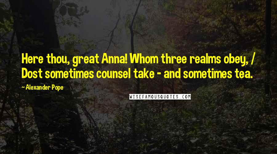 Alexander Pope Quotes: Here thou, great Anna! Whom three realms obey, / Dost sometimes counsel take - and sometimes tea.