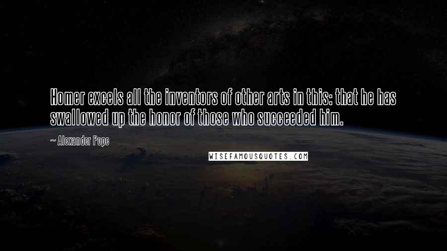 Alexander Pope Quotes: Homer excels all the inventors of other arts in this: that he has swallowed up the honor of those who succeeded him.