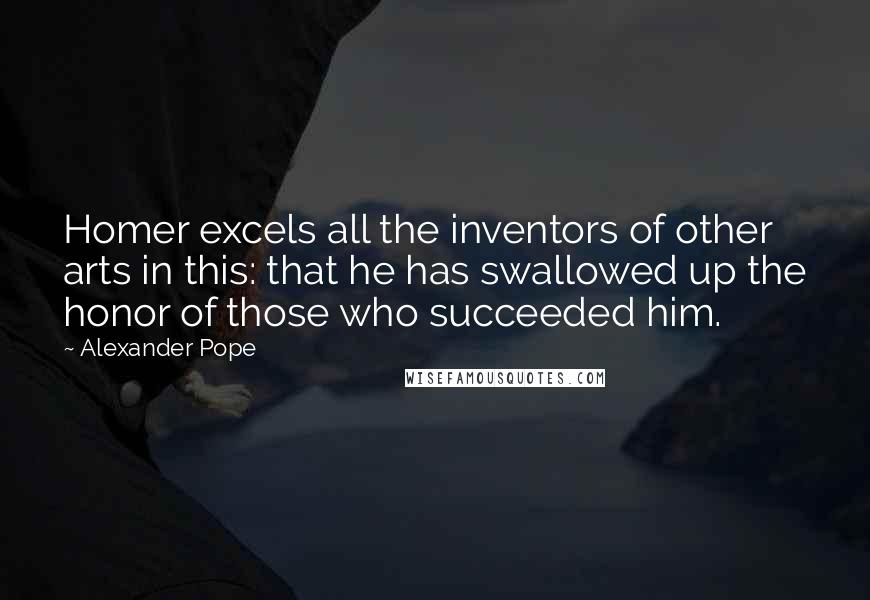 Alexander Pope Quotes: Homer excels all the inventors of other arts in this: that he has swallowed up the honor of those who succeeded him.