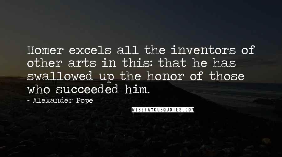 Alexander Pope Quotes: Homer excels all the inventors of other arts in this: that he has swallowed up the honor of those who succeeded him.