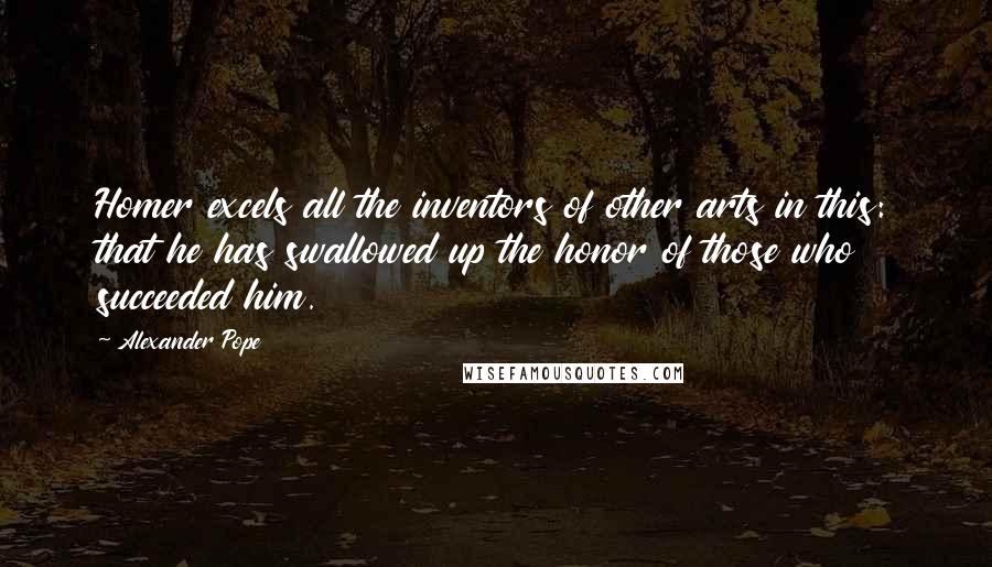 Alexander Pope Quotes: Homer excels all the inventors of other arts in this: that he has swallowed up the honor of those who succeeded him.