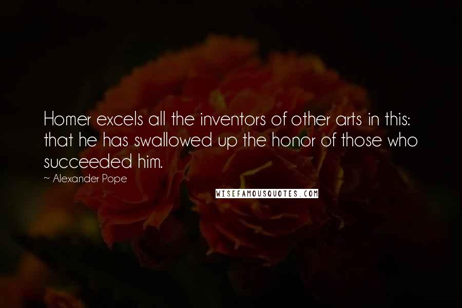 Alexander Pope Quotes: Homer excels all the inventors of other arts in this: that he has swallowed up the honor of those who succeeded him.