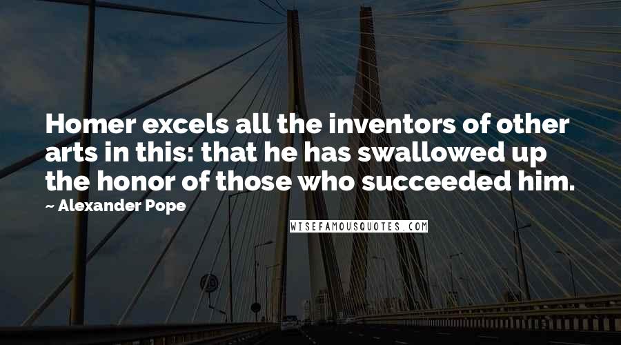 Alexander Pope Quotes: Homer excels all the inventors of other arts in this: that he has swallowed up the honor of those who succeeded him.