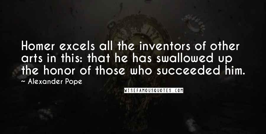 Alexander Pope Quotes: Homer excels all the inventors of other arts in this: that he has swallowed up the honor of those who succeeded him.