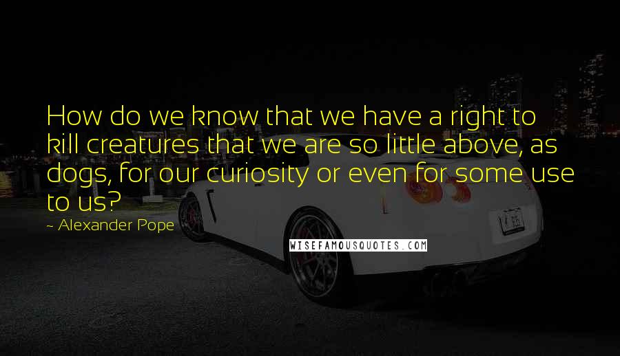 Alexander Pope Quotes: How do we know that we have a right to kill creatures that we are so little above, as dogs, for our curiosity or even for some use to us?