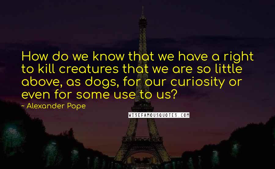 Alexander Pope Quotes: How do we know that we have a right to kill creatures that we are so little above, as dogs, for our curiosity or even for some use to us?