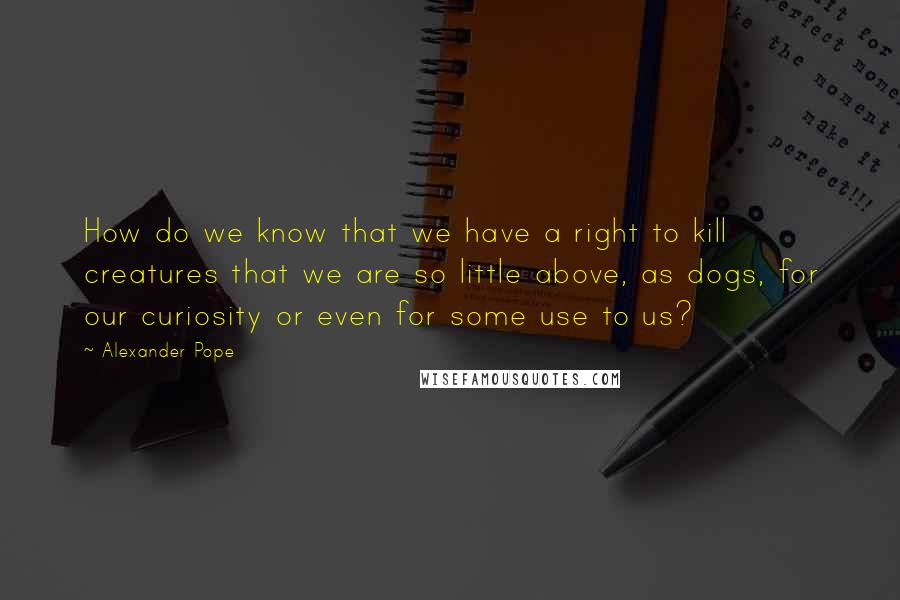 Alexander Pope Quotes: How do we know that we have a right to kill creatures that we are so little above, as dogs, for our curiosity or even for some use to us?