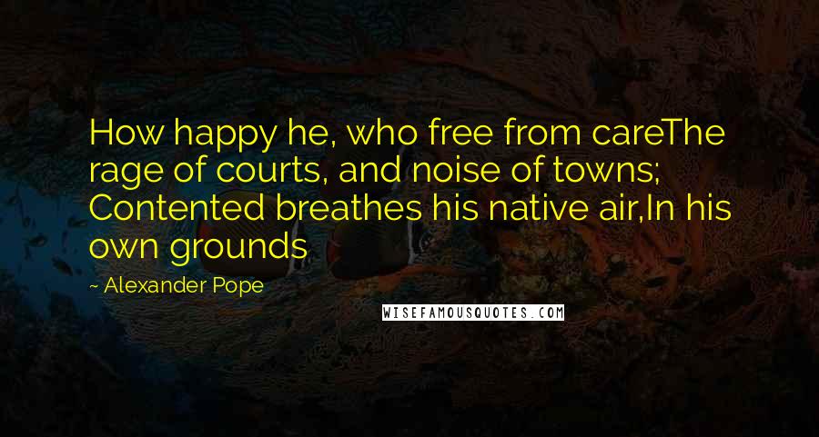 Alexander Pope Quotes: How happy he, who free from careThe rage of courts, and noise of towns; Contented breathes his native air,In his own grounds