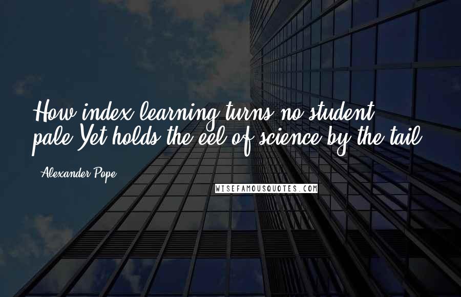 Alexander Pope Quotes: How index-learning turns no student pale,Yet holds the eel of science by the tail!