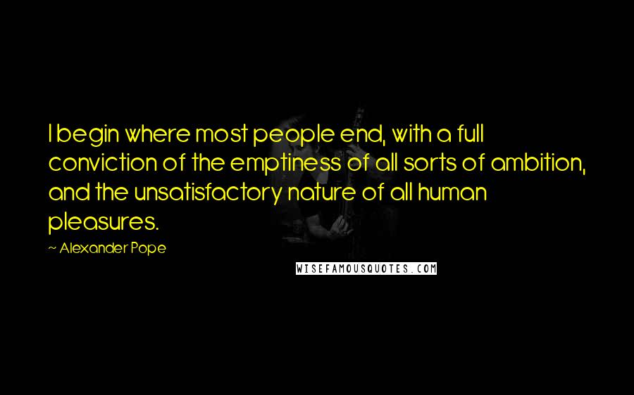 Alexander Pope Quotes: I begin where most people end, with a full conviction of the emptiness of all sorts of ambition, and the unsatisfactory nature of all human pleasures.