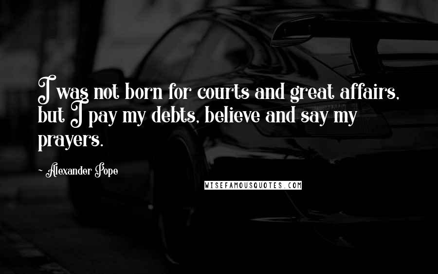 Alexander Pope Quotes: I was not born for courts and great affairs, but I pay my debts, believe and say my prayers.