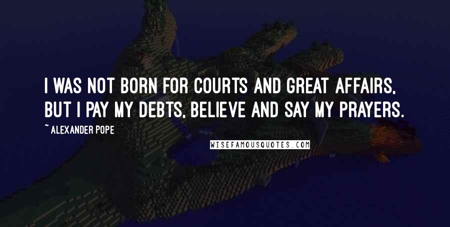 Alexander Pope Quotes: I was not born for courts and great affairs, but I pay my debts, believe and say my prayers.