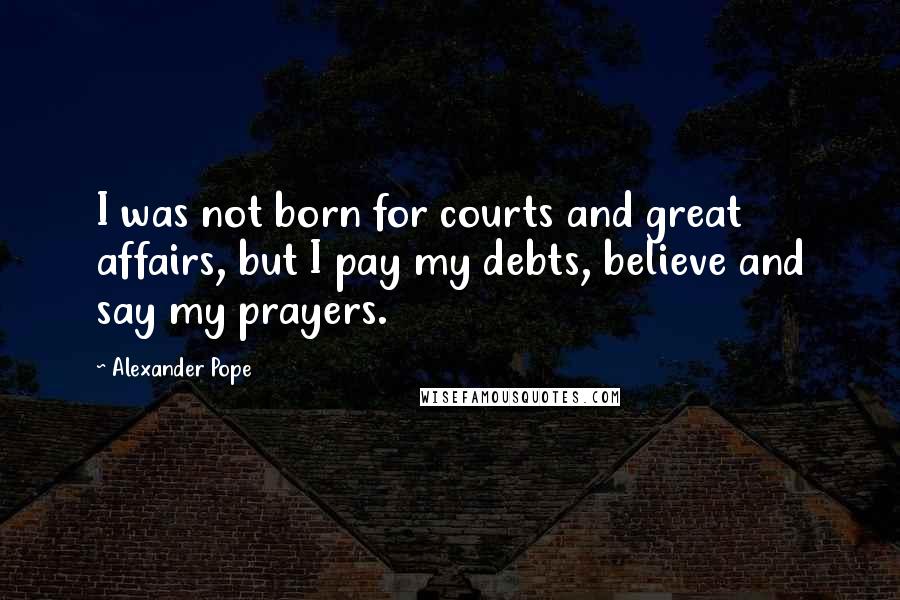 Alexander Pope Quotes: I was not born for courts and great affairs, but I pay my debts, believe and say my prayers.