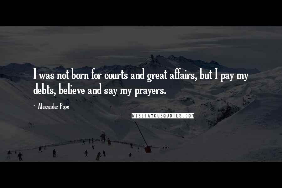 Alexander Pope Quotes: I was not born for courts and great affairs, but I pay my debts, believe and say my prayers.