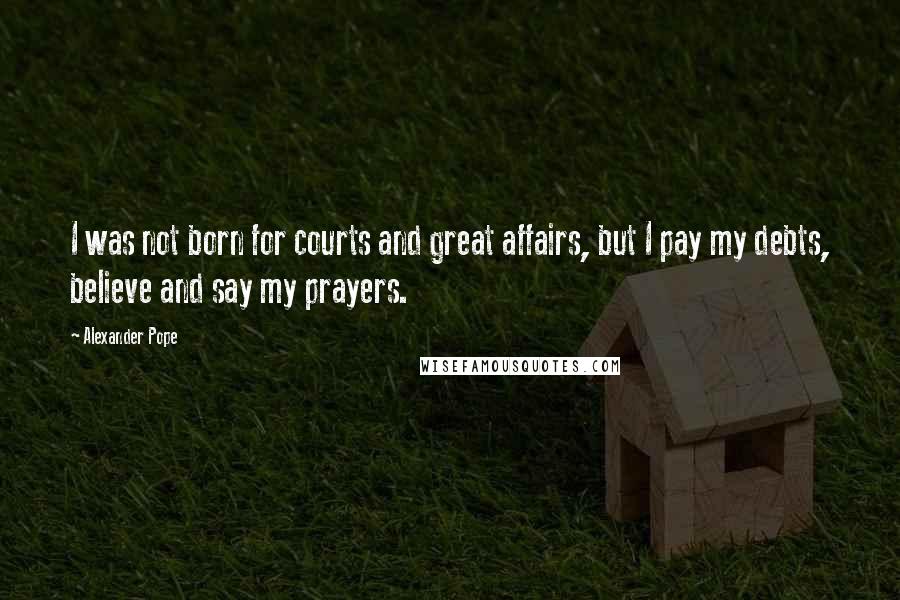 Alexander Pope Quotes: I was not born for courts and great affairs, but I pay my debts, believe and say my prayers.