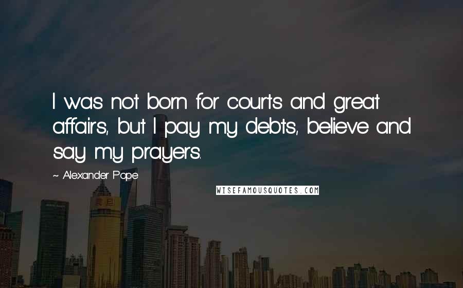 Alexander Pope Quotes: I was not born for courts and great affairs, but I pay my debts, believe and say my prayers.