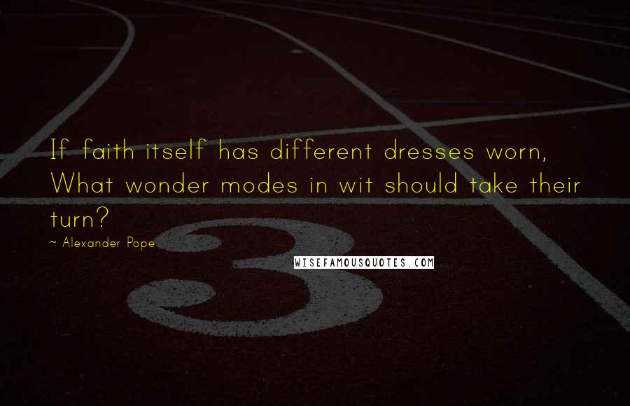 Alexander Pope Quotes: If faith itself has different dresses worn, What wonder modes in wit should take their turn?