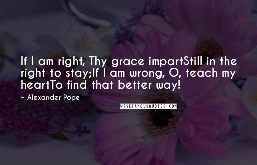 Alexander Pope Quotes: If I am right, Thy grace impartStill in the right to stay;If I am wrong, O, teach my heartTo find that better way!