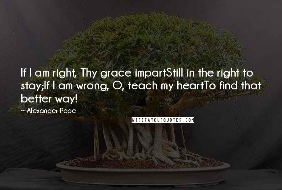 Alexander Pope Quotes: If I am right, Thy grace impartStill in the right to stay;If I am wrong, O, teach my heartTo find that better way!