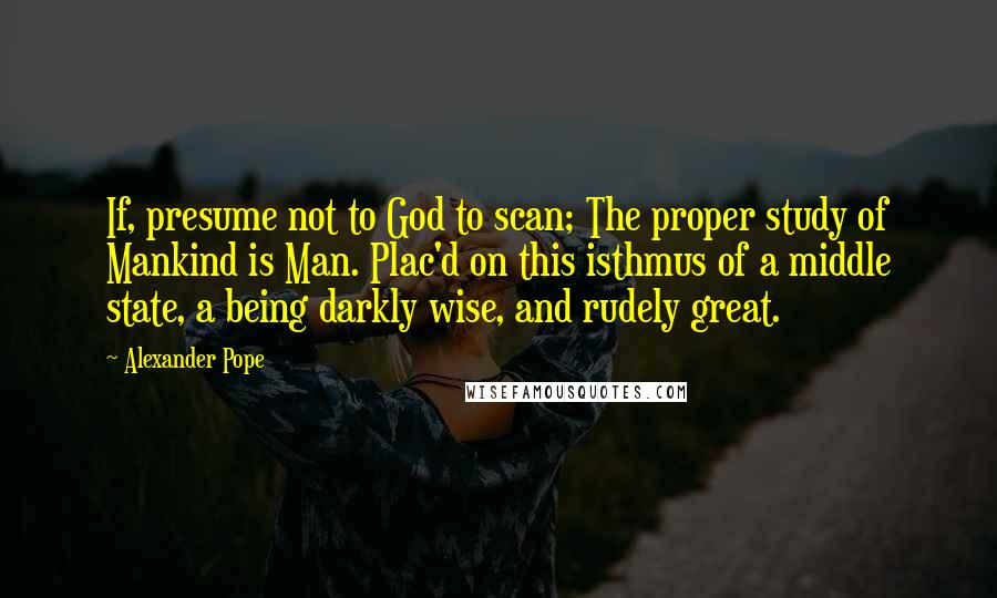 Alexander Pope Quotes: If, presume not to God to scan; The proper study of Mankind is Man. Plac'd on this isthmus of a middle state, a being darkly wise, and rudely great.