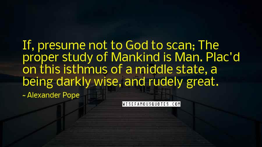 Alexander Pope Quotes: If, presume not to God to scan; The proper study of Mankind is Man. Plac'd on this isthmus of a middle state, a being darkly wise, and rudely great.