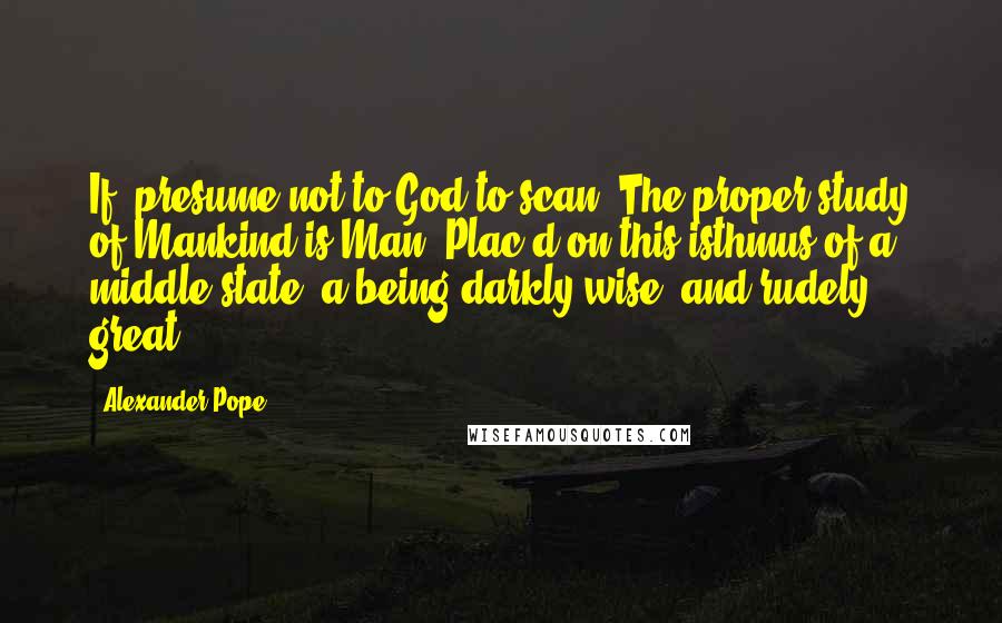Alexander Pope Quotes: If, presume not to God to scan; The proper study of Mankind is Man. Plac'd on this isthmus of a middle state, a being darkly wise, and rudely great.