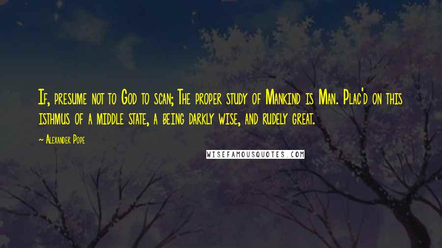 Alexander Pope Quotes: If, presume not to God to scan; The proper study of Mankind is Man. Plac'd on this isthmus of a middle state, a being darkly wise, and rudely great.