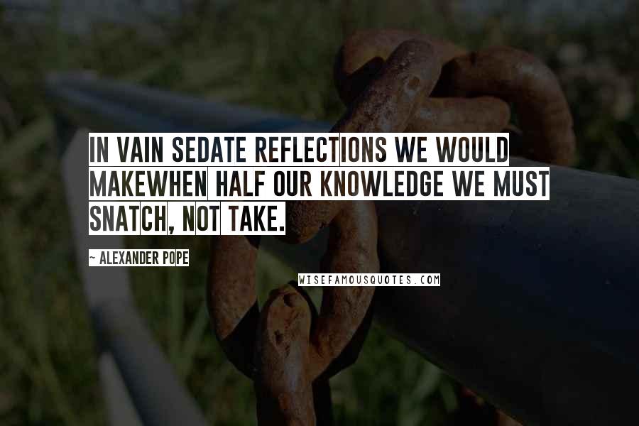 Alexander Pope Quotes: In vain sedate reflections we would makeWhen half our knowledge we must snatch, not take.