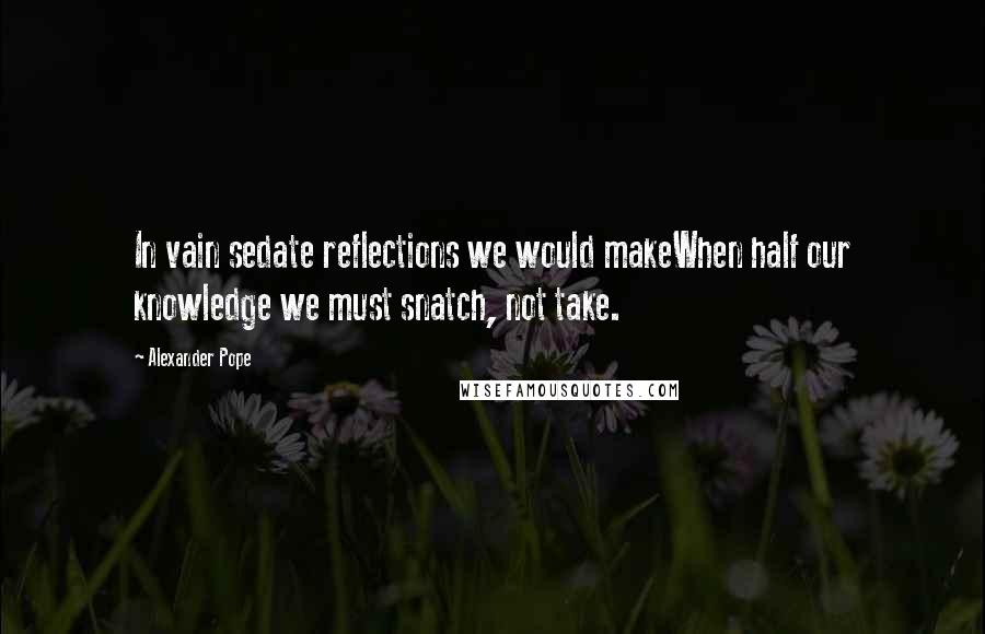 Alexander Pope Quotes: In vain sedate reflections we would makeWhen half our knowledge we must snatch, not take.