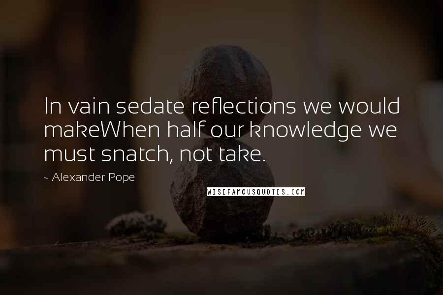 Alexander Pope Quotes: In vain sedate reflections we would makeWhen half our knowledge we must snatch, not take.