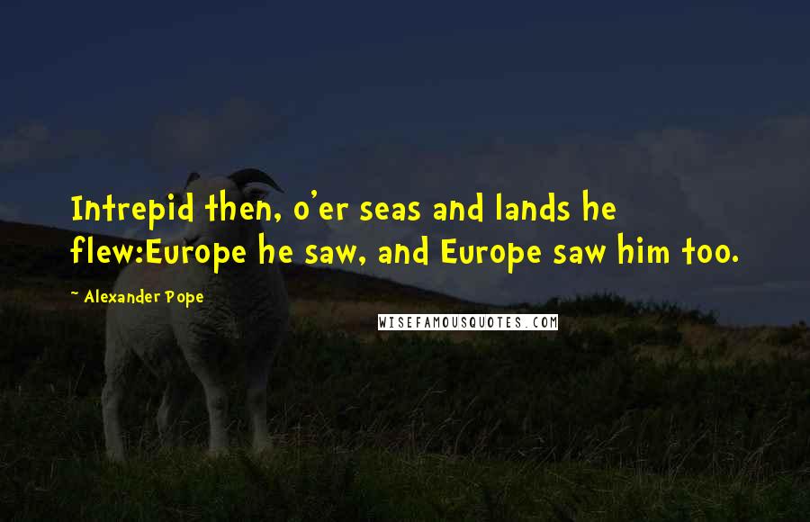 Alexander Pope Quotes: Intrepid then, o'er seas and lands he flew:Europe he saw, and Europe saw him too.